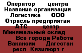 Оператор Call-центра › Название организации ­ Логистика365, ООО › Отрасль предприятия ­ АТС, call-центр › Минимальный оклад ­ 15 000 - Все города Работа » Вакансии   . Дагестан респ.,Кизилюрт г.